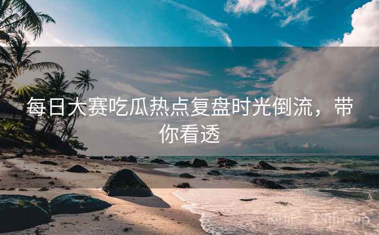 每日大赛吃瓜热点复盘时光倒流,带你看透 每日大赛吃瓜热点复盘时光倒流,带你看透