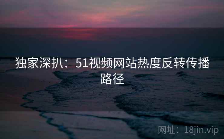 独家深扒:51视频网站热度反转传播路径 独家深扒:51视频网站热度反转传播路径