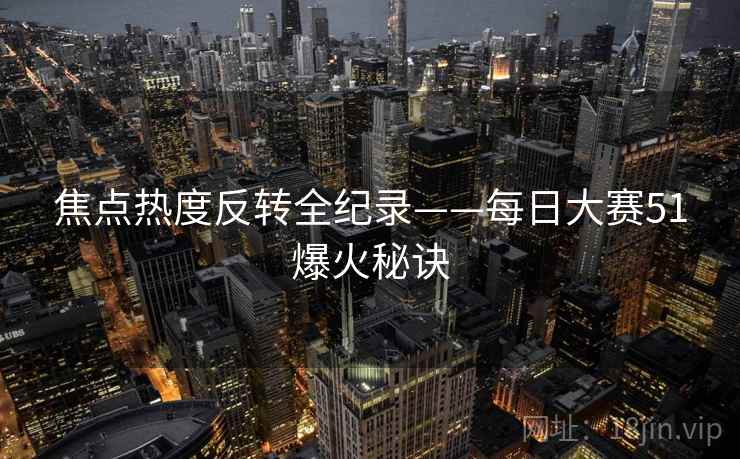 焦点热度反转全纪录——每日大赛51爆火秘诀 焦点热度反转全纪录——每日大赛51爆火秘诀