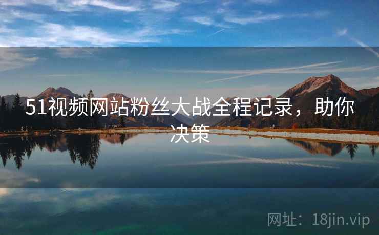 51视频网站粉丝大战全程记录,助你决策 51视频网站粉丝大战全程记录,助你决策
