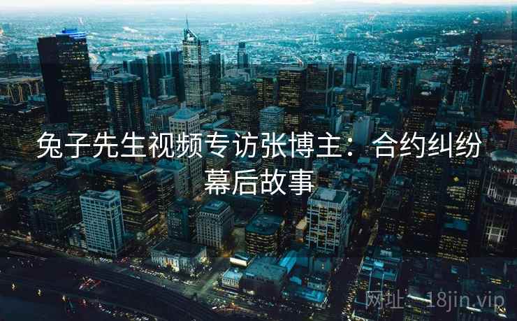 兔子先生视频专访张博主：合约纠纷幕后故事